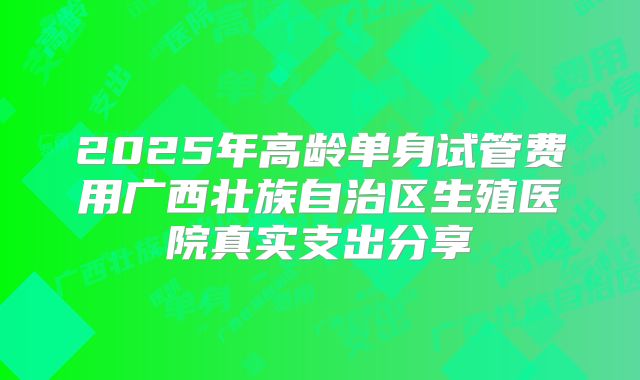 2025年高龄单身试管费用广西壮族自治区生殖医院真实支出分享