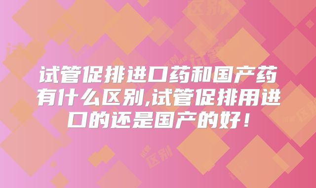 试管促排进口药和国产药有什么区别,试管促排用进口的还是国产的好！