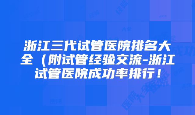 浙江三代试管医院排名大全（附试管经验交流-浙江试管医院成功率排行！