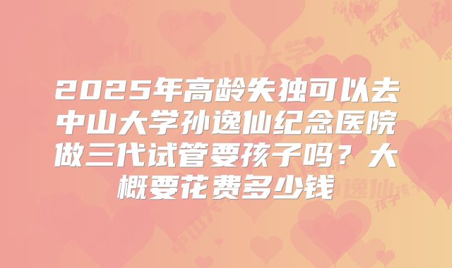 2025年高龄失独可以去中山大学孙逸仙纪念医院做三代试管要孩子吗？大概要花费多少钱