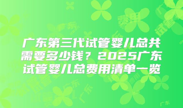 广东第三代试管婴儿总共需要多少钱？2025广东试管婴儿总费用清单一览