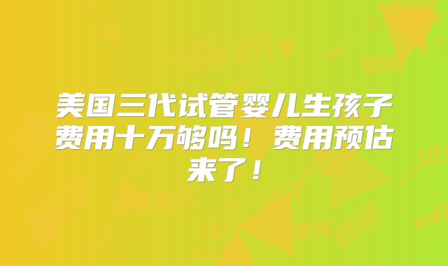 美国三代试管婴儿生孩子费用十万够吗！费用预估来了！