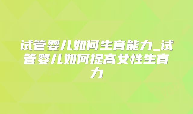 试管婴儿如何生育能力_试管婴儿如何提高女性生育力