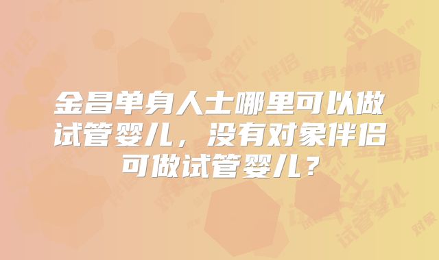 金昌单身人士哪里可以做试管婴儿,没有对象伴侣可做试管婴儿?