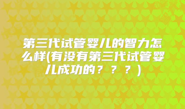 第三代试管婴儿的智力怎么样(有没有第三代试管婴儿成功的???)