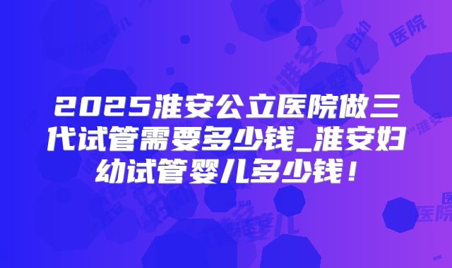 2025淮安公立医院做三代试管需要多少钱_淮安妇幼试管婴儿多少钱!