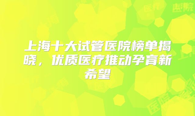 上海十大试管医院榜单揭晓，优质医疗推动孕育新希望