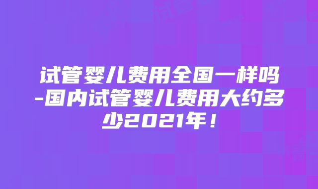 试管婴儿费用全国一样吗-国内试管婴儿费用大约多少2021年!