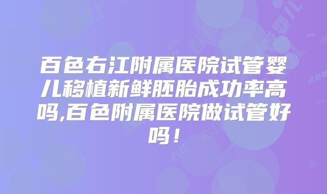百色右江附属医院试管婴儿移植新鲜胚胎成功率高吗,百色附属医院做试管好吗！