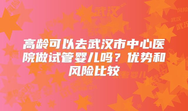 高龄可以去武汉市中心医院做试管婴儿吗？优势和风险比较