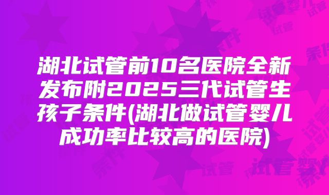 湖北试管前10名医院全新发布附2025三代试管生孩子条件(湖北做试管婴儿成功率比较高的医院)