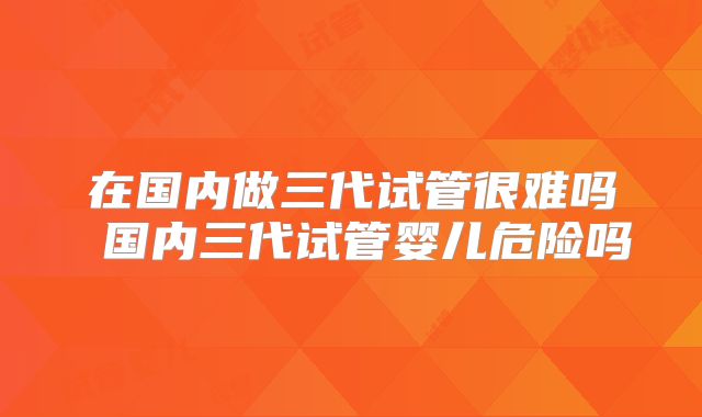 在国内做三代试管很难吗 国内三代试管婴儿危险吗