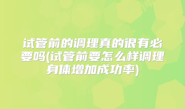 试管前的调理真的很有必要吗(试管前要怎么样调理身体增加成功率)