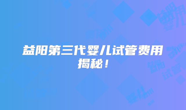 益阳第三代婴儿试管费用揭秘!