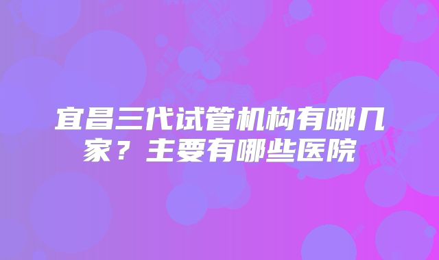 宜昌三代试管机构有哪几家？主要有哪些医院