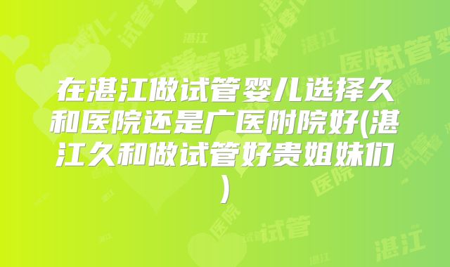 在湛江做试管婴儿选择久和医院还是广医附院好(湛江久和做试管好贵姐妹们)