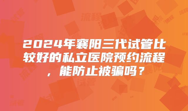 2024年襄阳三代试管比较好的私立医院预约流程，能防止被骗吗？