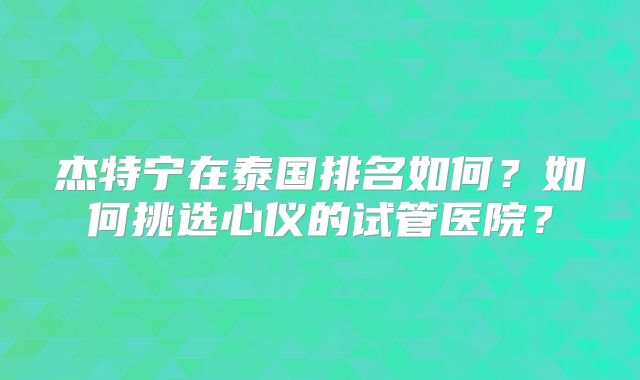杰特宁在泰国排名如何？如何挑选心仪的试管医院？