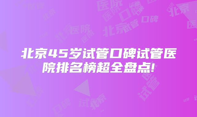 北京45岁试管口碑试管医院排名榜超全盘点!