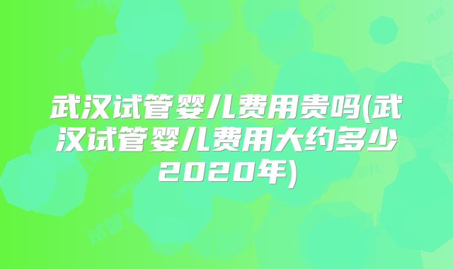 武汉试管婴儿费用贵吗(武汉试管婴儿费用大约多少2020年)