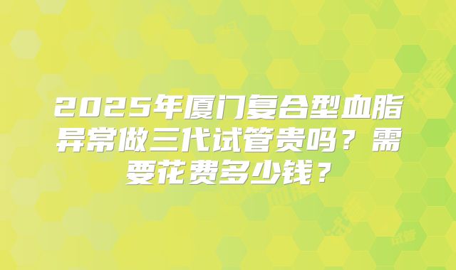 2025年厦门复合型血脂异常做三代试管贵吗？需要花费多少钱？