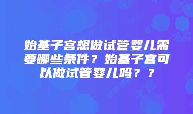 始基子宫想做试管婴儿需要哪些条件？始基子宫可以做试管婴儿吗？？