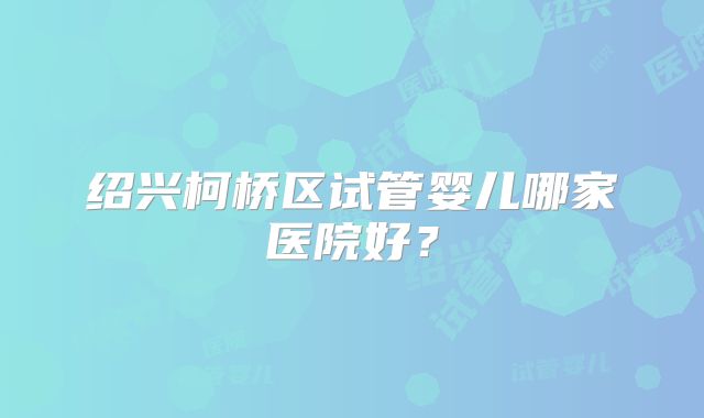 绍兴柯桥区试管婴儿哪家医院好？