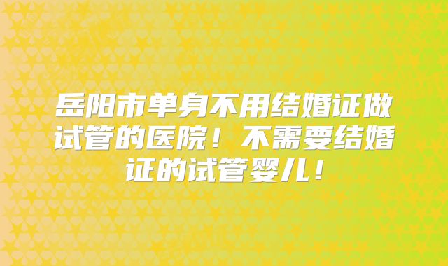 岳阳市单身不用结婚证做试管的医院!不需要结婚证的试管婴儿!
