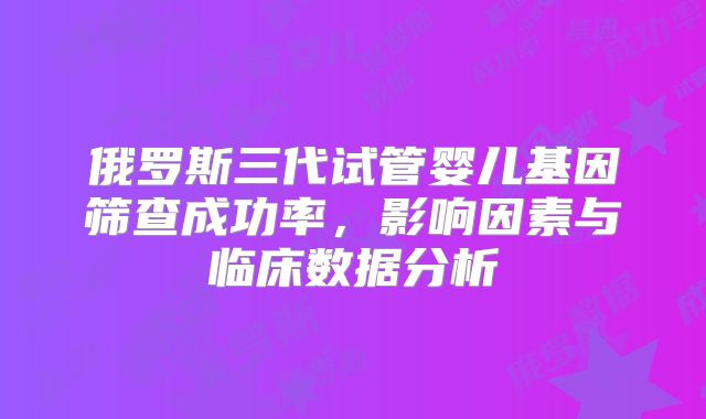 俄罗斯三代试管婴儿基因筛查成功率,影响因素与临床数据分析