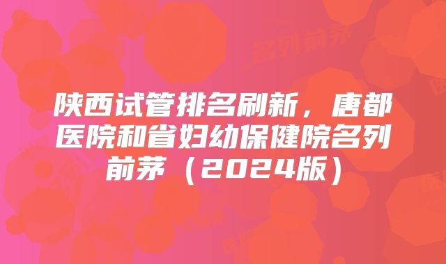 陕西试管排名刷新,唐都医院和省妇幼保健院名列前茅(2024版)