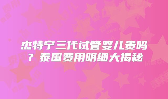 杰特宁三代试管婴儿贵吗？泰国费用明细大揭秘