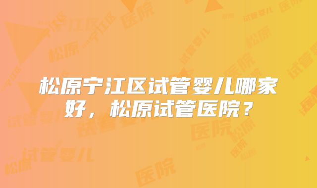 松原宁江区试管婴儿哪家好，松原试管医院？