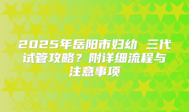 2025年岳阳市妇幼 三代试管攻略?附详细流程与注意事项