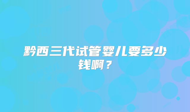 黔西三代试管婴儿要多少钱啊?