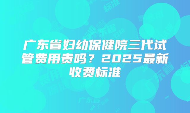 广东省妇幼保健院三代试管费用贵吗?2025最新收费标准