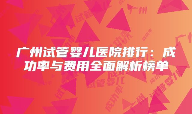 广州试管婴儿医院排行：成功率与费用全面解析榜单