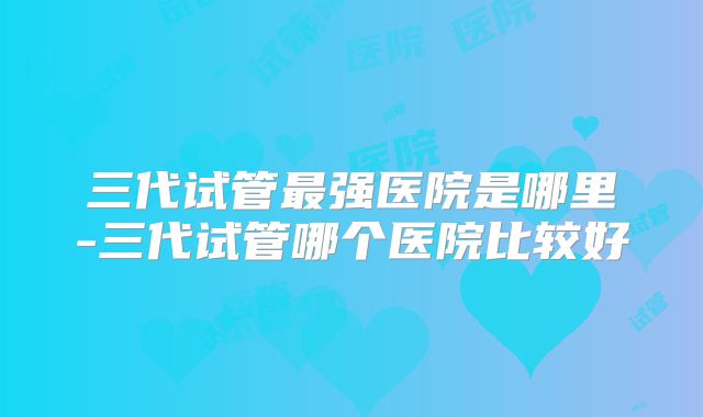 三代试管最强医院是哪里-三代试管哪个医院比较好