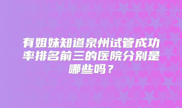 有姐妹知道泉州试管成功率排名前三的医院分别是哪些吗？