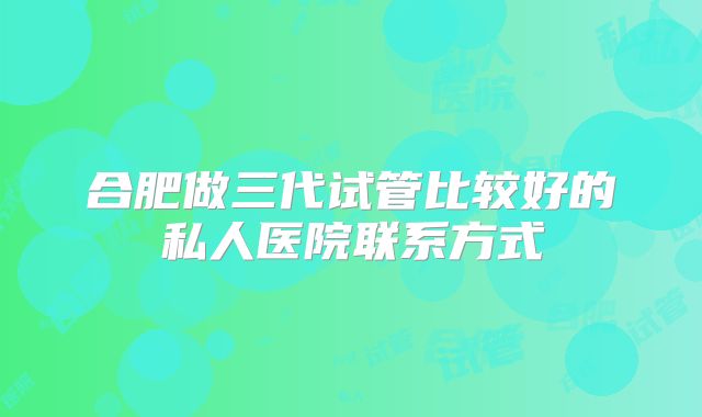 合肥做三代试管比较好的私人医院联系方式