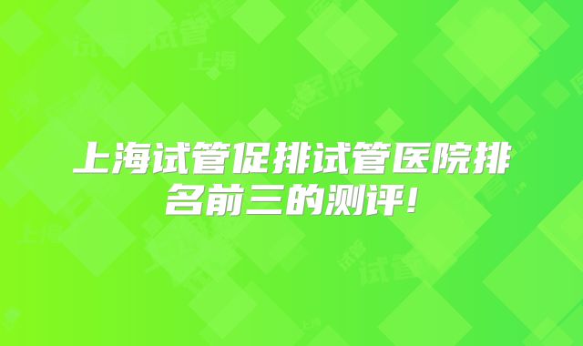 上海试管促排试管医院排名前三的测评!