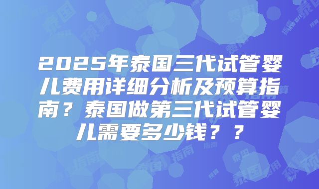 2025年泰国三代试管婴儿费用详细分析及预算指南？泰国做第三代试管婴儿需要多少钱？？