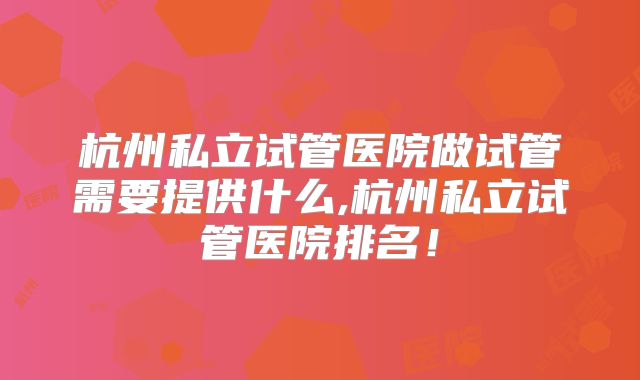 杭州私立试管医院做试管需要提供什么,杭州私立试管医院排名！