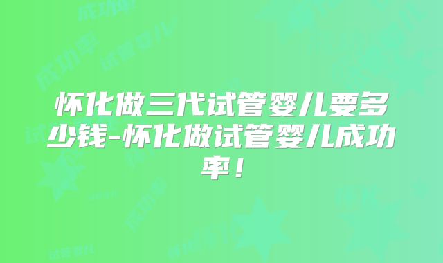 怀化做三代试管婴儿要多少钱-怀化做试管婴儿成功率!
