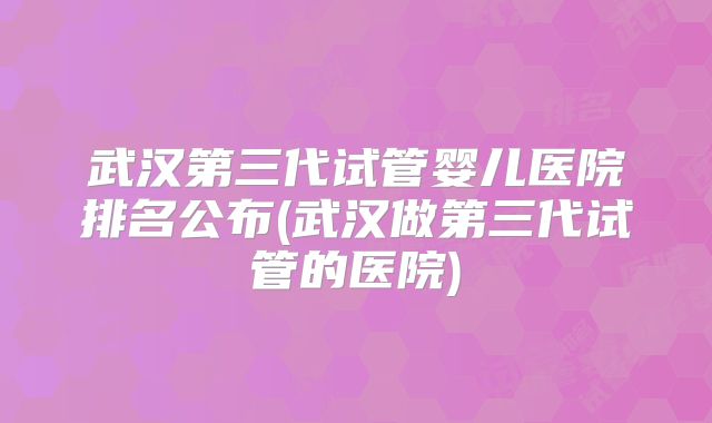 武汉第三代试管婴儿医院排名公布(武汉做第三代试管的医院)