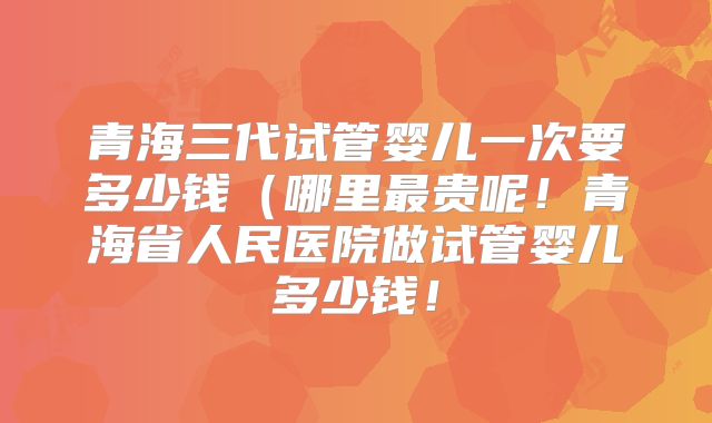 青海三代试管婴儿一次要多少钱(哪里最贵呢!青海省人民医院做试管婴儿多少钱!