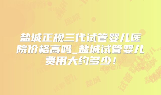 盐城正规三代试管婴儿医院价格高吗_盐城试管婴儿费用大约多少！