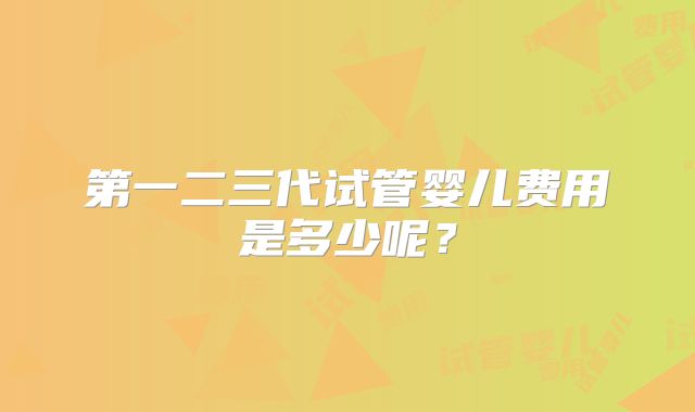 第一二三代试管婴儿费用是多少呢?