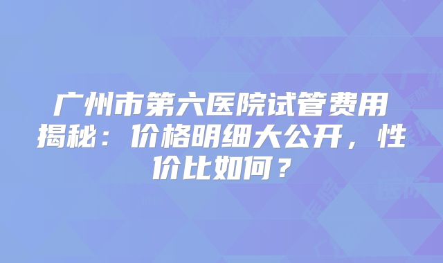 广州市第六医院试管费用揭秘:价格明细大公开,性价比如何?