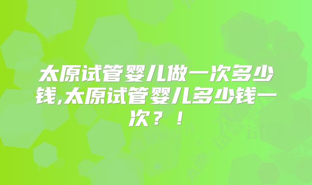 太原试管婴儿做一次多少钱,太原试管婴儿多少钱一次?!