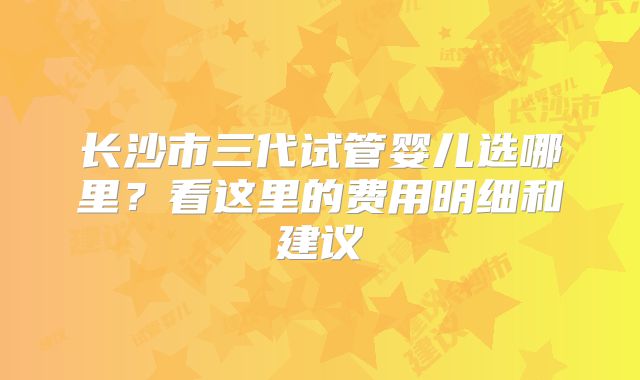 长沙市三代试管婴儿选哪里？看这里的费用明细和建议
